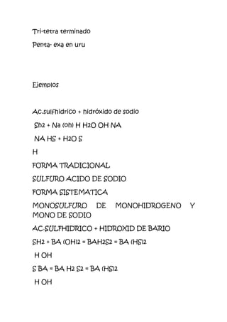 Tri-tetra terminado
Penta- exa en uru
Ejemplos
Ac.sulfhidrico + hidróxido de sodio
Sh2 + Na (oh) H H2O OH NA
NA HS + H2O S
H
FORMA TRADICIONAL
SULFURO ACIDO DE SODIO
FORMA SISTEMATICA
MONOSULFURO DE MONOHIDROGENO Y
MONO DE SODIO
AC.SULFHIDRICO + HIDROXID DE BARIO
SH2 + BA (OH)2 = BAH2S2 = BA (HS)2
H OH
S BA = BA H2 S2 = BA (HS)2
H OH
 
