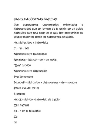 SALES HALÓGENAS BÁSICAS
Son compuestos cuaternarios oxigenados e
hidrogenados que se forman de la unión de un ácido
hidrácido con una base en la que hay predominio de
grupos oxidrilos sobre los hidrógenos del ácido.
Ac.hidracidos + hidróxidos
(h . nm . 1y2)
Nomenclatura tradicional
No metal + básico + de + de metal
“Uru” oso-ico
Nomenclatura sistematica
Prefijo nombre
Mono-di + hidroxido + del no metal + de + nombre
Penta-exa del metal
Ejemplos
Ac.clorhidrico +hidroxido de calcio
Cl h ca(oh)2
Cl – h oh cl h ca(oh)2
Ca
oh
 