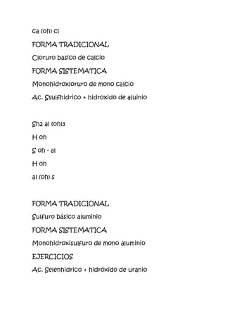 ca (oh) cl
FORMA TRADICIONAL
Cloruro basico de calcio
FORMA SISTEMATICA
Monohidroxloruro de mono calcio
Ac. Ssulfhidrico + hidroxido de aluinio
Sh2 al (oh)3
H oh
S oh - al
H oh
al (oh) s
FORMA TRADICIONAL
Sulfuro básico aluminio
FORMA SISTEMATICA
Monohidroxisulfuro de mono aluminio
EJERCICIOS
Ac. Selenhidrico + hidróxido de uranio
 