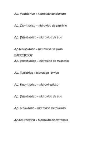 Ac. Yodhídrico + hidróxido de bismuto
Ac. Clorhídrico + hidroxido de aluminio
Ac. Selenhidrico + hidroxido de litio
Ac.bromhidrico + hidroxido de aurio
EJERCICIOS
Ac. Selenhidrico + hidroxido de magnesio
Ac. Sulfidrico + hidroxido férrico
Ac. Fluorhídrico + hidroxi talioso
Ac. Selenhidrico + hidroxido de litio
Ac. bromidrico + hidroxido mercurioso
Ac.telurhidrico + hidroxido de estroncio
 