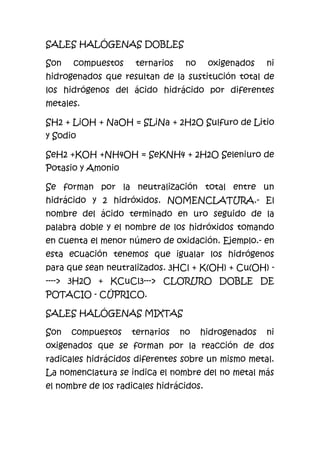 SALES HALÓGENAS DOBLES
Son compuestos ternarios no oxigenados ni
hidrogenados que resultan de la sustitución total de
los hidrógenos del ácido hidrácido por diferentes
metales.
SH2 + LiOH + NaOH = SLiNa + 2H2O Sulfuro de Litio
y Sodio
SeH2 +KOH +NH4OH = SeKNH4 + 2H2O Seleniuro de
Potasio y Amonio
Se forman por la neutralización total entre un
hidrácido y 2 hidróxidos. NOMENCLATURA.- El
nombre del ácido terminado en uro seguido de la
palabra doble y el nombre de los hidróxidos tomando
en cuenta el menor número de oxidación. Ejemplo.- en
esta ecuación tenemos que igualar los hidrógenos
para que sean neutralizados. 3HCl + K(OH) + Cu(OH) -
----> 3H2O + KCuCl3---> CLORURO DOBLE DE
POTACIO - CÚPRICO.
SALES HALÓGENAS MIXTAS
Son compuestos ternarios no hidrogenados ni
oxigenados que se forman por la reacción de dos
radicales hidrácidos diferentes sobre un mismo metal.
La nomenclatura se indica el nombre del no metal más
el nombre de los radicales hidrácidos.
 