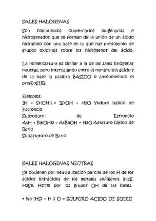 SALES HALÓGENAS
Son compuestos cuaternarios oxigenados e
hidrogenados que se forman de la unión de un ácido
hidrácido con una base en la que hay predominio de
grupos oxidrilos sobre los hidrógenos del ácido.
La nomenclatura es similar a la de las sales halógenas
neutras, pero intercalando entre el nombre del ácido y
de la base la palabra BASICO o anteponiendo el
prefijoSUB.
Ejemplos:
IH + Sr(OH)2 = ISrOH + H2O Yoduro básico de
Estroncio
Subyoduro de Estroncio
AtH + Ba(OH)2 = AtBaOH + H2O Astaturo básico de
Bario
Subastaturo de Bario
SALES HALÓGENAS NEUTRAS
Se obtienen por neutralización parcial de los H de los
ácidos hidrácidos de los metales anfígenos (H2S,
H2Se, H2Te) por los grupos OH de las bases.
• Na (HS) + H 2 O = SULFURO ACIDO DE SODIO
 