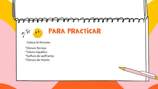PARA PRACTICAR
Coloca la fórmula:
*Cloruro ferroso
*Teluro niquélico
*Sulfuro de wolframio
*Cloruro de titanio
 