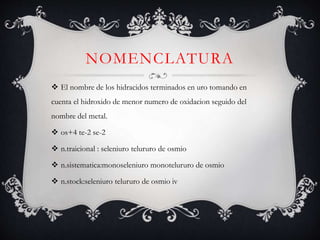 NOMENCLATURA
 El nombre de los hidracidos terminados en uro tomando en
cuenta el hidroxido de menor numero de oxidacion seguido del
nombre del metal.
 os+4 te-2 se-2
 n.traicional : seleniuro telururo de osmio
 n.sistematica:monoseleniuro monotelururo de osmio
 n.stock:seleniuro telururo de osmio iv
 