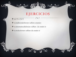 EJERCICIOS
 sn+4 s-2 cl-1
 n.tradicional:cloruro sulfuro estanico
 n.sistematica:dicloruro sulfuro de estaño iv
 n.stock:cloruro sulfuro de estaño iv
 