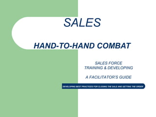 DEVELOPING BEST PRACTICES FOR CLOSING THE SALE AND GETTING THE ORDER
SALES
HAND-TO-HAND COMBAT
SALES FORCE
TRAINING & DEVELOPING
A FACILITATOR’S GUIDE
 