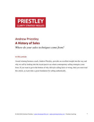 Andrew	
  Priestley	
  
A	
  History	
  of	
  Sales	
  
Where do your sales techniques come from?
In	
  this	
  article	
  
Award winning business coach, Andrew Priestley, provides an excellent insight into the way and
why we sell by looking into the recent past to see where contemporary selling strategies come
from. If you want to get to the bottom of why old-style selling feels so wrong, then you must read
this article, as it provides a great foundation for selling authentically.

©	
  2010-­‐2013	
  Andrew	
  Priestley	
  |	
  	
  www.thesalesprofile.com	
  	
  	
  www.andrewpriestley.com	
  	
  	
  Priestley	
  Coaching	
  

1	
  

 