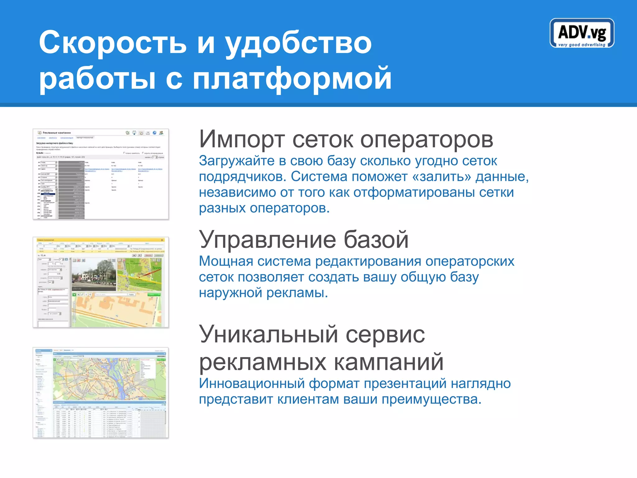 Скорость и удобство  работы с платформой Импорт сеток операторов Загружайте в свою базу сколько угодно сеток подрядчиков. Система поможет «залить» данные, независимо от того как отформатированы сетки разных операторов. Управление базой Мощная система редактирования операторских сеток позволяет создать вашу общую базу наружной рекламы. Уникальный сервис рекламных кампаний Инновационный формат презентаций наглядно представит клиентам ваши преимущества. 