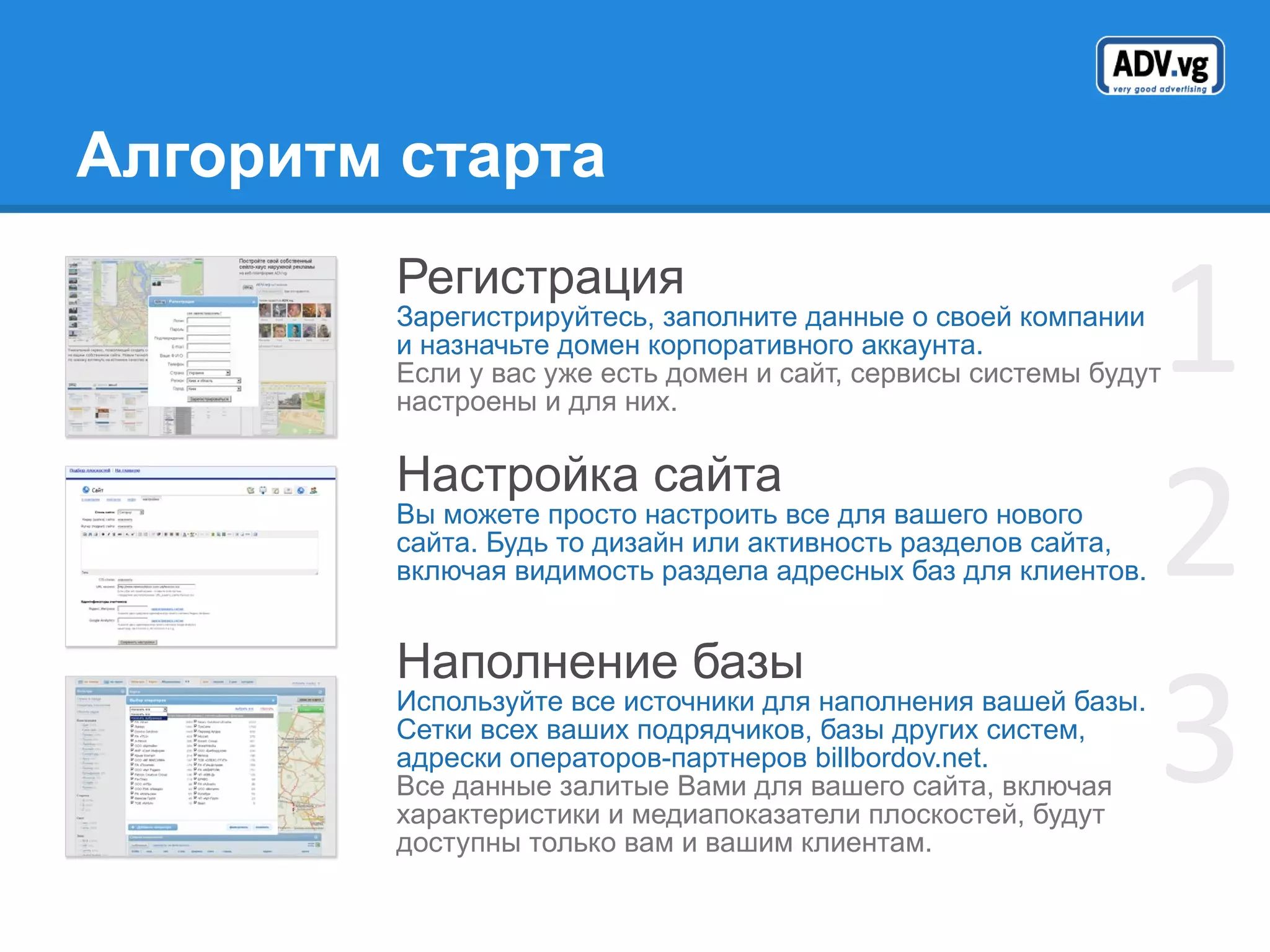 Алгоритм старта Регистрация Зарегистрируйтесь, заполните данные о своей компании и назначьте домен корпоративного аккаунта.  Если у вас уже есть домен и сайт, сервисы системы будут настроены и для них. Настройка сайта Вы можете просто настроить все для вашего нового сайта. Будь то дизайн или активность разделов сайта, включая видимость раздела адресных баз для клиентов. Наполнение базы Используйте все источники для наполнения вашей базы. Сетки всех ваших подрядчиков, базы других систем, адрески операторов-партнеров  billbordov.net. Все данные залитые Вами для вашего сайта, включая характеристики и медиапоказатели плоскостей, будут доступны только вам и вашим клиентам. 1 2 3 