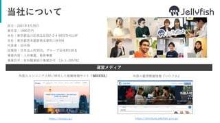 当社について
設立：2007年3月20日
資本金：1000万円
本社：東京都品川区西五反田2-2-4 WESTHILL4F
支社：東京都西多摩郡奥多摩町川井594
代表者：田中翔
従業員：日本法人約35名、グループ全体約100名
事業内容：人材事業、教育事業
事業許可：有料職業紹介事業許可 13-ユ-305782
運営メディア
https://mixess.jp/ https://shirofune.jellyfish-g.co.jp/
外国人エンジニア人材に特化した転職情報サイト『MIXESS』 外国人雇用関連情報『シロフネ』
 