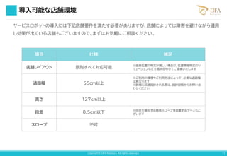 Copyright© DFA Robotics. All rights reserved. 11
導入可能な店舗環境
サービスロボットの導入には下記店舗要件を満たす必要がありますが、店舗によっては障害を避けながら運用
し効果が出ている店舗もございますので、まずはお気軽にご相談ください。
項目 仕様 補足
店舗レイアウト 原則すべて対応可能
※座席位置の特定が難しい場合は、位置情報特定のソ
リューションなどを組み合わせてご提案いたします
通路幅 55cm以上
※ご利用の環境やご利用方法によって、必要な通路幅
は異なります
※新規に店舗設計される際は、設計段階からお問い合
わせください
高さ 127cm以上
段差 0.5cm以下
※段差を緩和する簡易スロープを設置するケースもご
ざいます
スロープ 不可
 