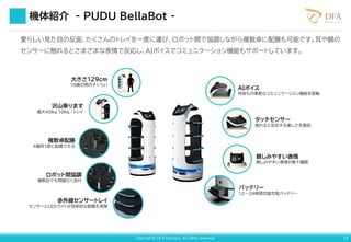 Copyright© DFA Robotics. All rights reserved. 12
大きさ129cm
10歳の男の子くらい
沢山乗ります
最大40kg 10kg／トレイ
複数卓配膳
4箇所1度に配膳できる
ロボット間協調
複数台でも問題なく走行
赤外線センサートレイ
センサーとLEDライトが効率的な配膳を実現
AIボイス
何音もの柔軟なコミュニケーション機能を搭載
タッチセンサー
触れると反応する楽しさを提供
親しみやすい表情
親しみやすい表情が数十種類
バッテリー
12～24時間交換充電バッテリー
機体紹介 - PUDU BellaBot -
愛らしい見た目の反面、たくさんのトレイを一度に運び、ロボット間で協調しながら複数卓に配膳も可能です。耳や額の
センサーに触れるとさまざまな表情で反応し、AIボイスでコミュニケーション機能もサポートしています。
 