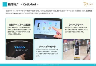 Copyright© DFA Robotics. All rights reserved. 18
正面のディスプレイで様々な動画や画像を用いての広告配信が可能。動く広告サイネージとして活躍ができ、通路幅最
小55cmで運用可能なサイズながら最大30Kgの運搬が可能です。
複数テーブルへの配膳
一度に複数のテーブルへ料理を提供で
きます。正確な位置決めと 最適なルート
選択が可能。より少ないコストでより多
くのことを実現します。
バースデーモード
バースデーケーキやプレートなどを曲
に合わせてお届けすることが可能で
す。お客様を幸せな気分にさせてくれ
ます。
クルーズモード
特定のエリアを巡回してお客様にお客
様にお菓子や飲み物、お客様アンケート
などを提供することができます。
機体紹介 - Kettybot -
 