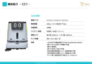 Copyright© DFA Robotics. All rights reserved. 23
主な仕様
機体サイズ
機体重量
充電時間
バッテリー持続
掃除エリア
タンク容量
特徴
663mm×568mm×682mm
60kg （タンク満水時 75㎏）
4時間
9時間（一体型バッテリー）
掃き幅：500mm こすり幅：400mm
浄水：15ℓ 排水：7ℓ
・1台4役の多機能掃除ロボ（掃き＆床洗浄＆吸引＆乾拭き）
・壁から6cm未満での稼働が可能
・優れた静穏性
・様々な床材に対応が可能
・別売自動給電装置により、自動給電が可能
・別売自動給水装置により、自動給水が可能
・モード毎に速度変更が可能（0.2～0.8m/s）
機体紹介 - CC１ -
 