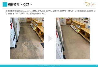 Copyright© DFA Robotics. All rights reserved. 25
機体紹介 - CC１ -
某道の駅清掃後のBefore/Afterの様子です。土や砂がついた靴での来訪が多い場所で、モップでの清掃が大変だっ
た場所もきれいになっていることが見受けられます。
 
