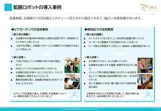 Copyright© DFA Robotics. All rights reserved. 27
配膳ロボットの導入事例
＜導入前の課題＞
■ ホールスタッフは3名で、レジ対応時は配膳が滞っていた
■ オーダーから配膳まで30分程かかることもあった
■ ピーク時は2時間歩きっぱなしで、身体的・心理的負担があった
＜導入効果＞
■ お子様だけでなく、大人も喜んでくれた
■ お客様をお待たせする頻度・時間が半分以下に減
少
■ バッシング時や閉店作業時にもロボットを活用す
ることで、閉店後の退店時間が約15分～30分早
くなった
■ 空いた食器などを洗い場へ運べるので身体的負
担が減少
◆ビアガーデンでの活用事例 ◆焼肉店での活用事例
お客様をお待たせする時間が半減して、閉店作業も効
率化でき、退店時間も早くなりました！
＜導入前の課題＞
■ 当店舗がある福井県の有効求人倍率は全国TOPで、採用時のコ
ストが年々上昇していた
■ 人材不足の際に、お客様へのサービスの質低下の可能性があるこ
とに不安あった
＜導入効果＞
■ 10名で対応していた時間が9名で対応可能に
なった
■ SNSにアップされお店のPRにつながった
■ お客様の反応が良かったことなどから、スタッフ
も積極的に使用するようになった
■ 費用対効果が高く、従業員の時給を50円アップ
することができた
ロボットでDX推進が進み、お客様にも従業員にもより
よい環境を提供できるようになりました
各種業態、店舗数も100店舗以上のチェーン店さまから個店さままで、幅広い支援実績があります。
 