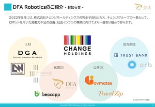 Copyright© DFA Robotics. All rights reserved. 4
DFA Roboticsのご紹介 - お知らせ -
2022年８月には、株式会社チェンジホールディングスの完全子会社となり、チェンジグループの一員として、
ロボットを用いた労働力不足の改善、社会インフラの構築に向けてより一層取り組んで参ります。
※2023年4月1日現在
人材
民間DX 公共DX
地方創生
 