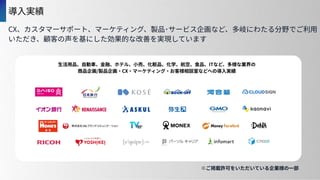 導⼊実績
※ご掲載許可をいただいている企業様の⼀部
CX、カスタマーサポート、マーケティング、製品･サービス企画など、多岐にわたる分野でご利⽤
いただき、顧客の声を基にした効果的な改善を実現しています
 
