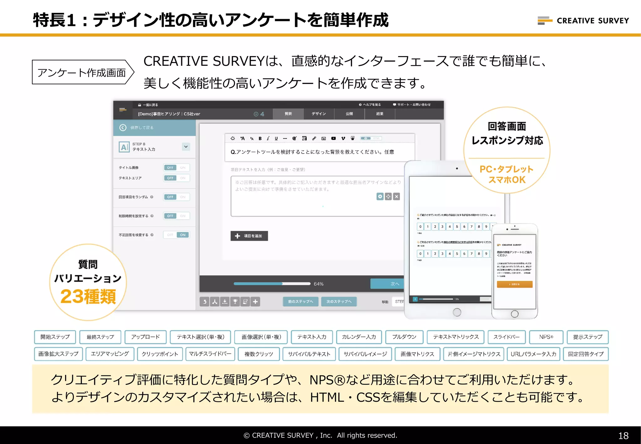 © CREATIVE SURVEY , Inc. All rights reserved.
CREATIVE SURVEYは、直感的なインターフェースで誰でも簡単に、
美しく機能性の⾼いアンケートを作成できます。
クリエイティブ評価に特化した質問タイプや、NPS®など⽤途に合わせてご利⽤いただけます。
よりデザインのカスタマイズされたい場合は、HTML・CSSを編集していただくことも可能です。
© CREATIVE SURVEY , Inc. All rights reserved. 18
特⻑1︓デザイン性の⾼いアンケートを簡単作成
アンケート作成画⾯
 