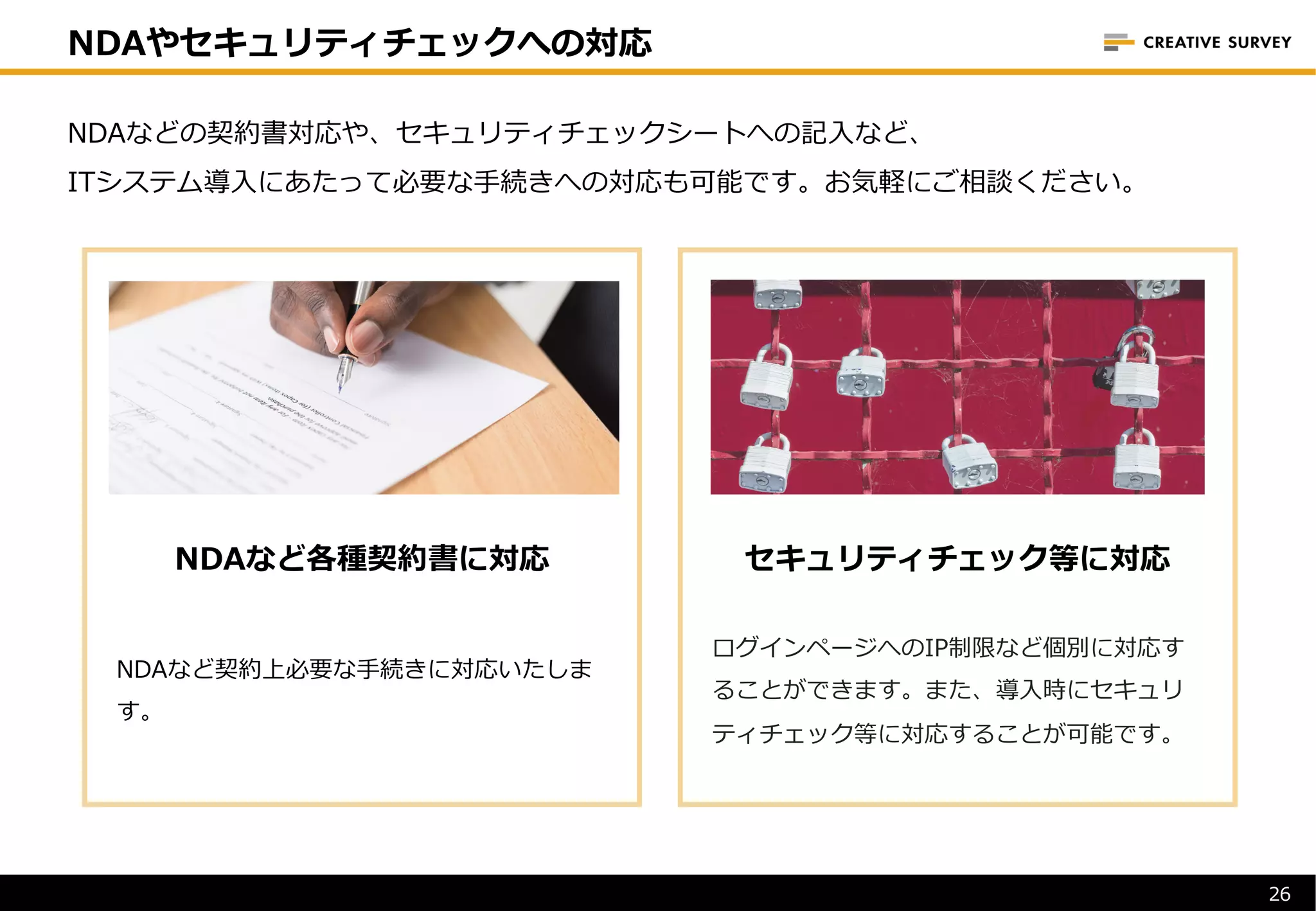 26
NDAなどの契約書対応や、セキュリティチェックシートへの記⼊など、
ITシステム導⼊にあたって必要な⼿続きへの対応も可能です。お気軽にご相談ください。
NDAなど各種契約書に対応
NDAなど契約上必要な⼿続きに対応いたしま
す。
セキュリティチェック等に対応
ログインページへのIP制限など個別に対応す
ることができます。また、導⼊時にセキュリ
ティチェック等に対応することが可能です。
NDAやセキュリティチェックへの対応
 