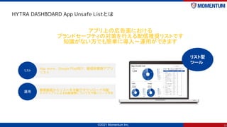 ©2021 Momentum Inc.
HYTRA DASHBOARD App Unsafe Listとは
30
アプリ上の広告面における
ブランドセーフティの対策を行える配信推奨リストです
知識がない方でも簡単に導入～運用ができます
App ...