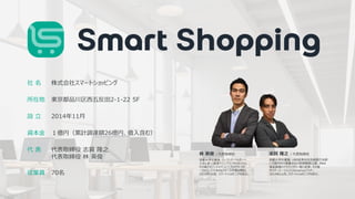 ©︎ SmartShopping Inc. all rights reserved. 14
• 会社概要
社 名
所在地
設 立
資本金
代 表
株式会社スマートショッピング
東京都品川区西五反田2-1-22 5F
2014年11月
１億円（累計調達額26億円、借入含む）
代表取締役 志賀 隆之
代表取締役 林 英俊
従業員 70名
京都大学卒業後、UBS証券会社投資銀行本部
にて国内外の事業会社の財務戦略立案、M&A
資金調達のアドバイザリー等に従事。その後
サイバーエージェント(America)でVP。
2014年11月、スマートショッピングを設立。
志賀 隆之 | 代表取締役
林 英俊 | 代表取締役
京都大学卒業後、ローランド・ベルガーへ
入社し史上最速でシニアコンサルタントに。
その後アマゾンジャパンにてプロダクトマネ
ージャとして日本のeコマース市場を開拓。
2014年11月、スマートショッピングを設立。
 