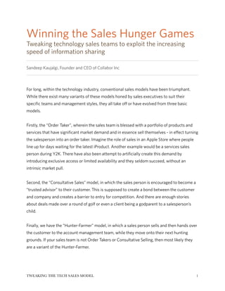 Winning the Sales Hunger Games
Tweaking technology sales teams to exploit the increasing
speed of information sharing
Sandeep Kaujalgi, Founder and CEO of Collabor Inc
!
For long, within the technology industry, conventional sales models have been triumphant.
While there exist many variants of these models honed by sales executives to suit their
specific teams and management styles, they all take off or have evolved from three basic
models.
!
Firstly, the “Order Taker”, wherein the sales team is blessed with a portfolio of products and
services that have significant market demand and in essence sell themselves - in effect turning
the salesperson into an order taker. Imagine the role of sales in an Apple Store where people
line up for days waiting for the latest iProduct. Another example would be a services sales
person during Y2K. There have also been attempt to artificially create this demand by
introducing exclusive access or limited availability and they seldom succeed, without an
intrinsic market pull.
!
Second, the “Consultative Sales” model, in which the sales person is encouraged to become a
“trusted advisor” to their customer. This is supposed to create a bond between the customer
and company and creates a barrier to entry for competition. And there are enough stories
about deals made over a round of golf or even a client being a godparent to a salesperson’s
child.
!
Finally, we have the “Hunter-Farmer” model, in which a sales person sells and then hands over
the customer to the account management team, while they move onto their next hunting
grounds. If your sales team is not Order Takers or Consultative Selling, then most likely they
are a variant of the Hunter-Farmer.
!
!1TWEAKING THE TECH SALES MODEL
 