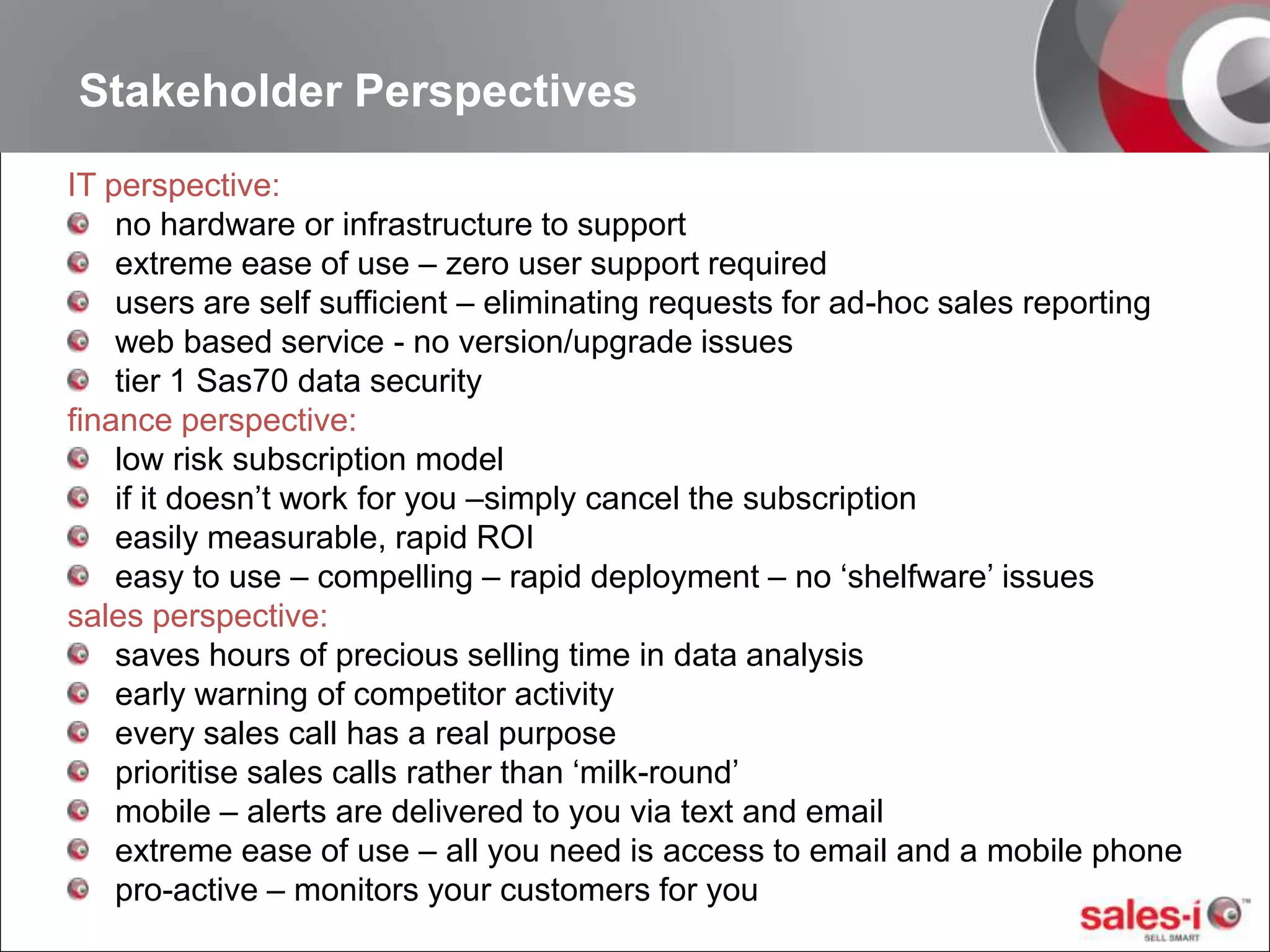 Stakeholder PerspectivesIT perspective:no hardware or infrastructure to supportextreme ease of use – zero user support requiredusers are self sufficient – eliminating requests for ad-hoc sales reportingweb based service - no version/upgrade issues tier 1 Sas70 data securityfinance perspective:low risk subscription model if it doesn’t work for you –simply cancel the subscriptioneasily measurable, rapid ROIeasy to use – compelling – rapid deployment – no ‘shelfware’ issuessales perspective:saves hours of precious selling time in data analysisearly warning of competitor activityevery sales call has a real purposeprioritise sales calls rather than ‘milk-round’mobile – alerts are delivered to you via text and emailextreme ease of use – all you need is access to email and a mobile phonepro-active – monitors your customers for you