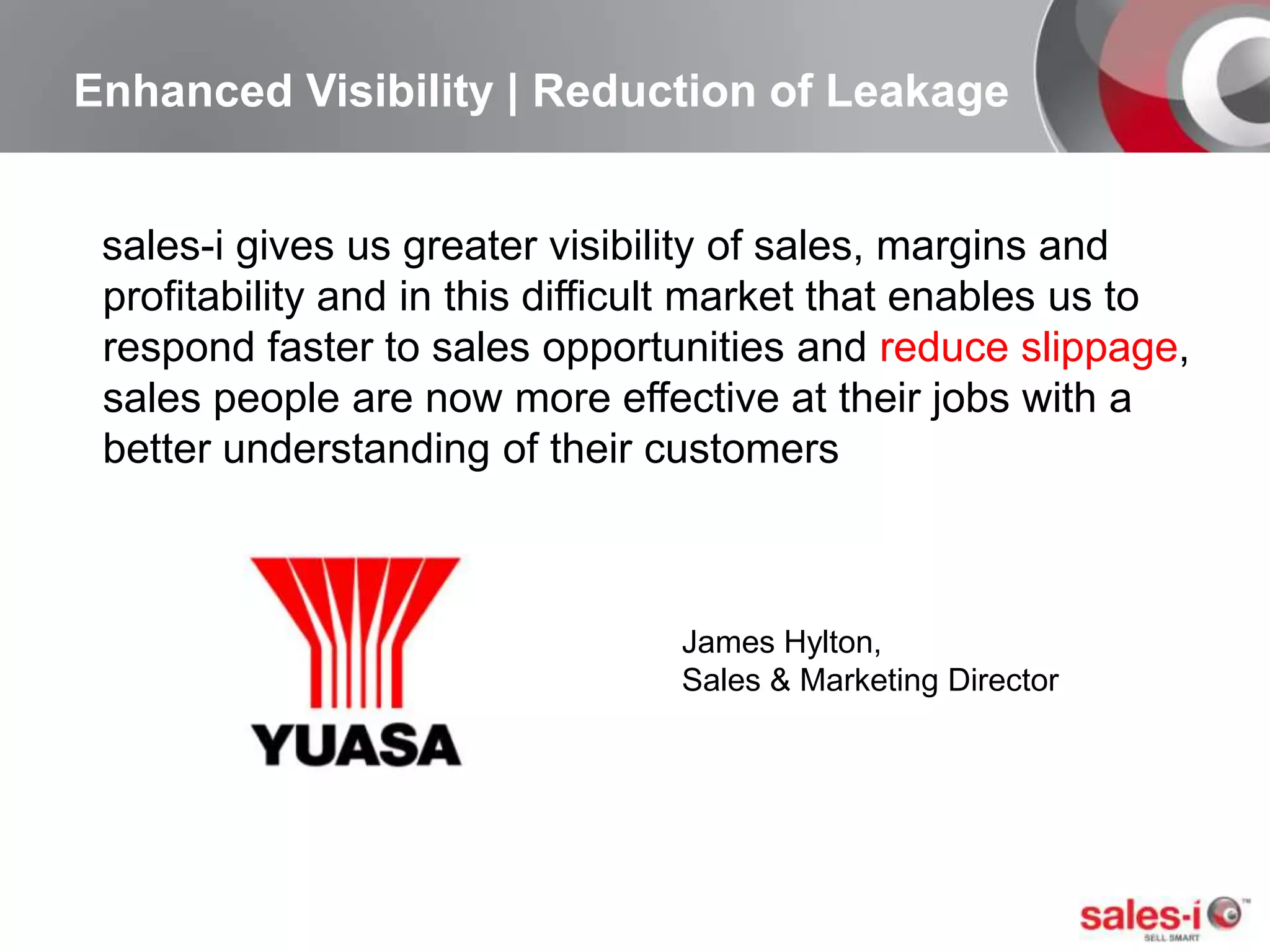 Enhanced Visibility | Reduction of Leakagesales-i gives us greater visibility of sales, margins and profitability and in this difficult market that enables us to respond faster to sales opportunities and reduce slippage, sales people are now more effective at their jobs with a better understanding of their customersJames Hylton, Sales & Marketing Director