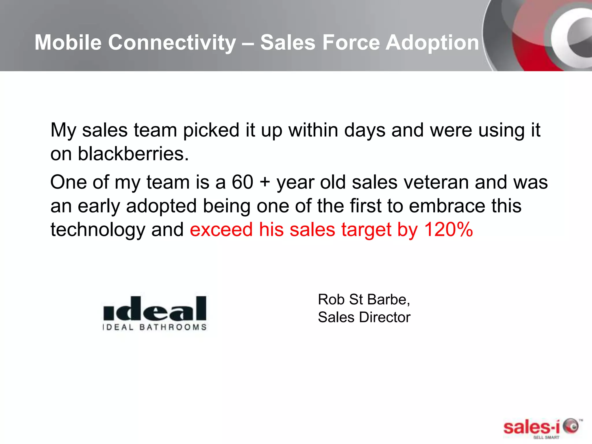 Mobile Connectivity – Sales Force AdoptionMy sales team picked it up within days and were using it on blackberries.     One of my team is a 60 + year old sales veteran and was an early adopted being one of the first to embrace this technology and exceed his sales target by 120%Rob St Barbe, Sales Director