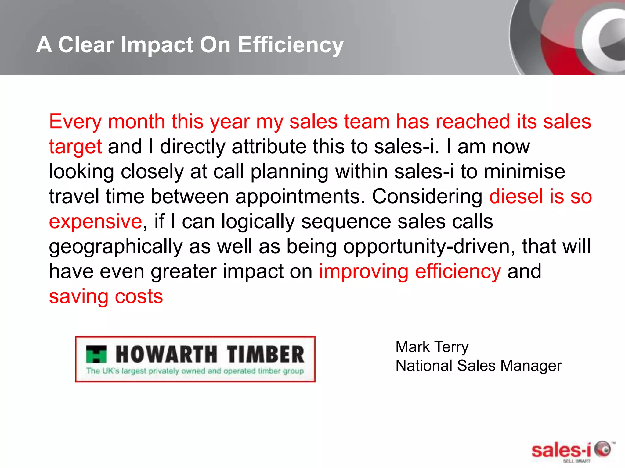 A Clear Impact On EfficiencyEvery month this year my sales team has reached its sales target and I directly attribute this to sales-i. I am now looking closely at call planning within sales-i to minimise travel time between appointments. Considering diesel is so expensive, if I can logically sequence sales calls geographically as well as being opportunity-driven, that will have even greater impact on improving efficiency and saving costsMark TerryNational Sales Manager