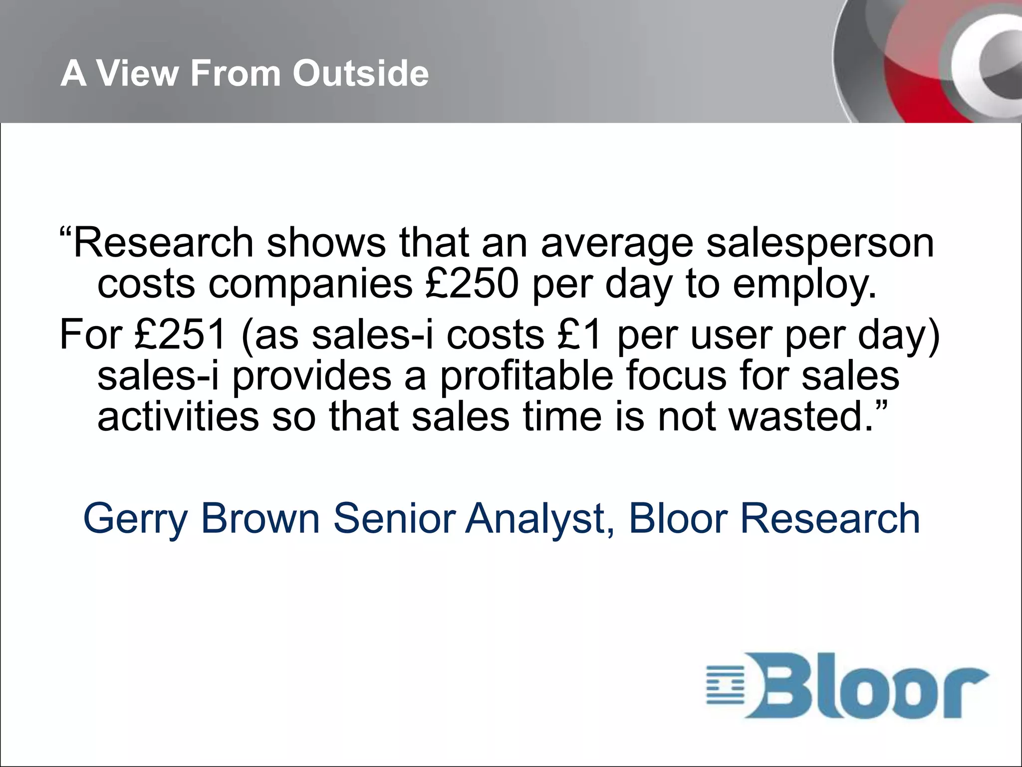 A View From Outside“Research shows that an average salesperson costs companies £250 per day to employ. For £251 (as sales-i costs £1 per user per day) sales-i provides a profitable focus for sales activities so that sales time is not wasted.”  Gerry Brown Senior Analyst, Bloor Research