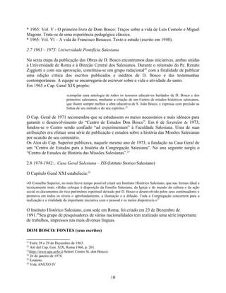 * 1965: Vol. V - O primeiro livro de Dom Bosco: Traços sobre a vida de Luís Comolo e Miguel
Magone. Trata-se de uma experiência pedagógica clássica.
* 1965: Vol. VI – A vida de Francisco Besucco. Texto e estudo (escrito em 1940).

2.7 1963 – 1973: Universidade Pontifícia Salesiana

Na sexta etapa da publicação das Obras de D. Bosco encontramos duas iniciativas, ambas unidas
à Universidade de Roma e à Direção Central dos Salesianos. Durante o reitorado do Pe. Renato
Ziggiotti e com sua aprovação, constituiu-se um grupo redacional21 com a finalidade de publicar
uma edição crítica dos escritos publicados e inéditos de D. Bosco e das testemunhas
contemporâneas. A equipe se encarregaria de escrever sobre a vida e atividade do santo.
Em 1965 o Cap. Geral XIX propôs:

                           «compilar uma antologia de todos os tesouros educativos herdados de D. Bosco e dos
                           primeiros salesianos, mediante a criação de um Centro de estudos históricos salesianos,
                           que ilustre sempre melhor a obra educativa de S. João Bosco, e expresse com precisão as
                           linhas de seu método e do seu espírito».22

O Cap. Geral de 1971 recomendou que se estudassem os meios necessários e mais idôneos para
garantir o desenvolvimento do “Centro de Estudos Don Bosco”. Em 6 de fevereiro de 1973,
fundou-se o Centro sendo confiado “ad experimentum” à Faculdade Salesiana. Uma de suas
atribuições era efetuar uma série de publicação e estudos sobre a história das Missões Salesianas
por ocasião de seu centenário.
Os Atos do Cap. Superior publicava, naquele mesmo ano de 1973, a fundação na Casa Geral de
um “Centro de Estudos para a história da Congregação Salesiana”. No ano seguinte surgiu o
“Centro de Estudos de História das Missões Salesianas”.23

2.8 1978-1982:.. Casa Geral Salesiana – ISS (Istituto Storico Salesiano)

O Capítulo Geral XXI estabelecia:24

«O Conselho Superior, no mais breve tempo possível criará um Instituto Histórico Salesiano, que nas formas ideal e
tecnicamente mais válidas coloque à disposição da Família Salesiana, da Igreja e do mundo da cultura e da ação
social os documentos do rico patrimônio espiritual deixado por D. Bosco e desenvolvido pelos seus continuadores e
promova em todos os níveis o aprofundamento, a ilustração e a difusão. Toda a Congregação concorrerá para a
realização e a vitalidade da importante iniciativa com o pessoal e os meios disponíveis.»25

O Instituto Histórico Salesiano, com sede em Roma, foi criado em 23 de Dezembro de
1891.26Seu grupo de pesquisadores de várias nacionalidades tem realizado uma série importante
de trabalhos, impressos nas mais diversas línguas.

DOM BOSCO: FONTES (seus escritos)

21
    Entre 28 e 29 de Dezembro de 1963.
22
    Atti del Cap. Gen. XIX, Roma 1966, p. 201.
23
   (http://www.ups.urbe.it Settori Centro St. don Bosco).
24
    26 de janeiro de 1978.
25
    Estatuto.
26
    Vide ANEXO IV


                                                            10
 