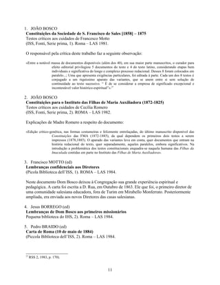 1. JOÃO BOSCO
 Constituições da Sociedade de S. Francisco de Sales [1858] – 1875
 Testos críticos aos cuidados de Francesco Motto
 (ISS, Fonti, Serie prima, 1). Roma – LAS 1981.

O responsável pela crítica deste trabalho faz a seguinte observação:

«Entre a notável massa de documentos disponíveis (além dos 40), em sua maior parte manuscritos, o curador para
                 efeito editorial privilegiou 5 documentos do testo e 4 do testo latino, considerando etapas bem
                 individuais e significativa do longo e complexo processo redacional. Desses 8 foram colocados em
                 paralelo...; Uma que apresenta exigências particulares, foi editada à parte. Cada um dos 8 testos é
                 conjugado a um riquíssimo aparato das variantes, que se unem entre si sem solução de
                 continuidade ao texto sucessivo. “ É de se considerar a empresa de significado excepcional e
                 incontestável valor histórico-espiritual”».27

2. JOÃO BOSCO
 Constituições para o Instituto das Filhas de Maria Auxiliadora (1872-1825)
 Testos críticos aos cuidados de Cecília Romero
 (ISS, Fonti, Serie prima, 2). ROMA – LAS 1982.

Explicações de Madre Romero a respeito do documento:

«Edição crítico-genética, nas formas costumeiras e felizmente entrelaçadas, do último manuscrito disponível das
                 Constituições das FMA (1872-1885), da qual dependem os primeiros dois testos a serem
                 impressos (1878,1885). O aparado das variantes leva em conta, quer documentos que entram na
                 história redacional do texto, quer separadamente, aqueles paralelos, embora significativos. Na
                 introdução a problemática dos testos constitucionais enquadra-se naquela humana das Filhas da
                 Imaculada contidas em parte no Instituto das Filhas de Maria Auxiliadora».

3. Francisco MOTTO (ed)
 Lembranças confidenciais aos Diretores
 (Picola Biblioteca dell’ISS, 1). ROMA – LAS 1984.

Neste documento Dom Bosco deixou à Congregação sua grande experiência espiritual e
pedagógica. A carta foi escrita a D. Rua, em Outubro de 1863. Ele que foi, o primeiro diretor de
uma comunidade salesiana educadora, fora de Turim em Mirabello Monferrato. Posteriormente
ampliada, era enviada aos novos Diretores das casas salesianas.

4. Jesus BORREGO (ed)
 Lembranças de Dom Bosco aos primeiros missionários
 Pequena biblioteca do IHS, 2). Roma – LAS 1984.

5. Pedro BRAIDO (ed)
 Carta de Roma (10 de maio de 1884)
 (Piccola Biblioteca dell’ISS, 2). Roma – LAS 1984.



27
     RSS 2, 1983, p. 170).


                                                        11
 