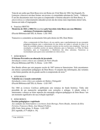 Trata de um sonho que Dom Bosco teve em Roma em 10 de Maio de 1884. Seu biografo, Pe.
Lemoyne o descreve em duas formas: aos jovens e à comunidade salesiana de Turim – Valdocco.
É um dos documentos mais ricos para se compreender o Sistema educativo de Dom Bosco. A
amorevolezza e o relacionamento educador-jovem são dos temas mais importantes desta Carta,
famosa em toda a Congregação.

6. Francisco MOTTO
 Memórias de 1841 a 1884-5-6 (escritas) pelo Sacerdote João Bosco aos seus filhinhos
                salesianos (Testamento espiritual).
 (Piccola Biblioteca dell’ISS, 4). Roma - LAS 1985.

Transcrevo o comentário ao documento feito pelo diretor do ISS, Dom Motto:

                «Para a compreensão de Dom Bosco e do seu espírito, para o aprofundamento da sua concepção
                pedagógico-religiosa, para o conhecimento de suas ânsias em ordem à salvação da alma e ao
                futuro da sociedade salesiana o documento constitui um dos escritos mais eloqüentes. Trata-se de
                recordações e conselhos escritos em épocas diferentes, para os Salesianos, as Filhas de Maria
                Auxiliadora, para os Cooperadores e Benfeitores das obras salesianas. Numerosas as
                recomendações para quem exerce autoridade nos vários níveis».

7. JOÃO BOSCO
 O Sistema Preventivo na educação da juventude
 Introdução e testos críticos aos cuidados de Pietro Braido
 (Piccola Biblioteca dell’ISS, 5). Roma – LAS 1985.

Don Braido afirma que este pequeno escrito de 1887 tornou-se famosíssimo. Nele encontramos
em síntese o pensamento pedagógico de Dom Bosco. O conjunto das informações, das variantes
e das fontes paralelas são de grande auxílio à compreensão do texto.28

8. JOÃO BOSCO
 Valentim ou a vocação contrariada
 Introdução e texto crítico aos cuidados de Mathew Pulingathil
 (Piccola Biblioteca dell’ISS, 6). Roma – LAS 1987.

Em 1866 as Leituras Católicas publicaram este romance de fundo histórico. Tinha sido
precedido de um manuscrito autografado com correções e achegas. A edição crítica é
interessante e oferece ao leitor aspectos da concepção religioso-pedagógica de Dom Bosco “em
um momento significativo de sua evolução espiritual”.

9. JOÃO BOSCO
 Escritos pedagógicos e espirituais
 Aos cuidados dos historiadores e escritores:Jesús Borrego, Pietro Braido, Antonio da Silva
 Ferreira, Francesco Motto, José Manuel Prellezo.
 (ISS, Fonti, Serie prima, 3). Roma – LAS 1987
 [Ed. esgotada, cf 3ª edição n. 18].


28
     Vide ANEXOS.


                                                     12
 