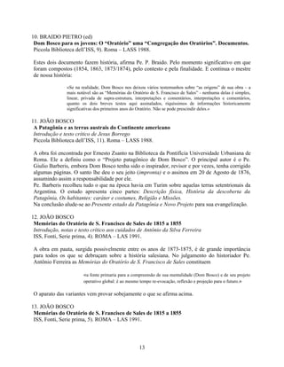 10. BRAIDO PIETRO (ed)
 Dom Bosco para os jovens: O “Oratório” uma “Congregação dos Oratórios”. Documentos.
 Piccola Biblioteca dell’ISS, 9). Roma – LASS 1988.

Estes dois documento fazem história, afirma Pe. P. Braido. Pelo momento significativo em que
foram compostos (1854, 1863, 1873/1874), pelo contesto e pela finalidade. E continua o mestre
de nossa história:

               «Se na realidade, Dom Bosco nos deixou vários testemunhos sobre “as origens” de sua obra – a
               mais notável são as “Memórias do Oratório de S. Francisco de Sales” - nenhuma delas é simples,
               linear, privada de supra-estrutura, interpretações e comentários, interpretações e comentários,
               quanto os dois breves testos aqui assinalados, riquíssimos de informações historicamente
               significativas dos primeiros anos do Oratório. Não se pode prescindir deles.»

11. JOÃO BOSCO
 A Patagônia e as terras austrais do Continente americano
 Introdução e testo crítico de Jesus Borrego
 Piccola Biblioteca dell’ISS, 11). Roma – LASS 1988.

A obra foi encontrada por Ernesto Zsanto na Biblioteca da Pontifícia Universidade Urbaniana de
Roma. Ele a definiu como o “Projeto patagônico de Dom Bosco”. O principal autor é o Pe.
Giulio Barberis, embora Dom Bosco tenha sido o inspirador, revisor e por vezes, tenha corrigido
algumas páginas. O santo lhe deu o seu jeito (impronta) e o assinou em 20 de Agosto de 1876,
assumindo assim a responsabilidade por ele.
Pe. Barberis recolheu tudo o que na época havia em Turim sobre aquelas terras setentrionais da
Argentina. O estudo apresenta cinco partes: Descrição física, História da descoberta da
Patagônia, Os habitantes: caráter e costumes, Religião e Missões.
Na conclusão alude-se ao Presente estado da Patagônia e Novo Projeto para sua evangelização.

12. JOÃO BOSCO
 Memórias do Oratório de S. Francisco de Sales de 1815 a 1855
 Introdução, notas e testo crítico aos cuidados de Antônio da Silva Ferreira
 ISS, Fonti, Serie prima, 4). ROMA – LAS 1991.

A obra em pauta, surgida possivelmente entre os anos de 1873-1875, é de grande importância
para todos os que se debruçam sobre a história salesiana. No julgamento do historiador Pe.
Antônio Ferreira as Memórias do Oratório de S. Francisco de Sales constituem

                       «a fonte primaria para a compreensão de sua mentalidade (Dom Bosco) e de seu projeto
                       operativo global: é ao mesmo tempo re-evocação, reflexão e projeção para o futuro.»

O aparato das variantes vem provar sobejamente o que se afirma acima.

13. JOÃO BOSCO
 Memórias do Oratório de S. Francisco de Sales de 1815 a 1855
 ISS, Fonti, Serie prima, 5). ROMA – LAS 1991.




                                                    13
 