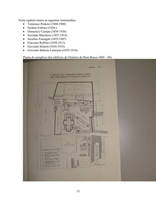 Neste capítulo temos as seguintes testemunhas:
   • Tommaso Pentore (1860-1908)
   • Stefano Febraro (1856-)
   • Domenico Canepa (1858-1930)
   • Secondo Marchisio (1857-1914)
   • Serafino Fumagali (1855-1907)
   • Giacomo Ruffino (1850-1913)
   • Giovanni Bonetti (1838-1916)
   • Giovanni Battista Lemoyne (1839-1916).

   Planta do complexo dos edifícios do Oratório de Dom Bosco:1869 – 88).




                                            15
 