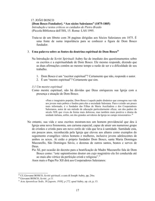 17. JOÃO BOSCO
             [Dom Bosco Fundador]. “Aos sócios Salesianos” (1875-1885)
             Introdução e testos críticos os cuidados de Pietro Braido
             (Piccola Biblioteca dell’ISS, 15. Roma- LAS 1995.

             Trata-se de um libreto com 38 paginas dirigidas aos Sócios Salesianos em 1875. É
                uma fonte de suma importância para se conhecer a figura de Dom Bosco
                fundador.

         3. Uma palavra sobre as fontes da doutrina espiritual de Dom Bosco29

             Na Introdução de Scritti Spirituali Aubry faz de imediato dos questionamentos sobre
                os escritos e a espiritualidade de Dom Bosco. Ele mesmo responde, dizendo que
                as duas afirmações contêm ao mesmo tempo a razão de ser e a dificuldade de seu
                trabalho.

                  1. Dom Bosco é um “escritor espiritual”? Certamente que não, responde o autor.
                  2. É um “mestre espiritual”? Certamente que sim.

             3.1 Um mestre espiritual
             Como mestre espiritual, não há dúvidas que Deus enriqueceu sua Igreja com a
                 presença e atuação de Dom Bosco.

                           «Para o imaginário popular, Dom Bosco é aquele padre dinâmico que consagrou sua vida
                           aos jovens mais pobres e fundou para eles a sociedade Salesiana. Para o cristão um pouco
                           mais informado, é o fundador das Filhas de Maria Auxiliadora e dos Cooperadores
                           Salesianos, autor de um método de educação particularmente eficaz, um dos padres do
                           século XIX que viveu da forma mais dolorosa, mas também mais positiva o drama da
                           unidade italiana, enfim, um dos grandes servidores da Igreja no campo missionário».30

         No entanto, sua vida e seus escritos mostram-nos um homem providencial que deu à
            Igreja uma nova fisionomia, um carisma especial, capaz de atrair um numeroso grupo
            de cristãos e cristãs para um novo estilo de vida que leva à santidade. Santidade esta,
            em poucos anos, reconhecida pela Igreja que elevou aos altares como exemplos do
            seguimento evangélico vários homens e mulheres, inclusive jovens adolescentes de
            ambos os sexos. Aí estão o próprio fundador Dom Bosco, santa Maria Domingas
            Mazzarello, São Domingos Sávio, e dezenas de outros santos, beatos e servos de
            Deus.
            Pio XI, por ocasião do decreto para a beatificação de Madre Mazzarello fala de Dom
                Bosco como: “este sapientíssimo doutor em cujo magistério ela foi conduzida até
                ao mais alto vértice da perfeição cristã e religiosa”.31
            Anos mais o Papa Pio XII dirá aos Cooperadores Salesianos:



29
   Cf; Giovanni BOSCO, Scritti spirituali, a cura di Joseph Aubry, pp, 24ss.
30
   Giovanni BOSCO, Scritti…p.11.
31
   Acta Apostolicae Sedis, 30 [agosto, 1938], p 272, apud Aubry, op. cit, p, 13.


                                                         17
 