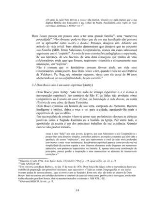 «O santo da ação bem proveu a vossa vida interior, ditando-vos nada menos que à sua
                          dúplice família dos Salesianos e das Filhas de Maria Auxiliadora uma regra de vida
                          espiritual, destinada a formar-vos.»32



             Dom Bosco passou em poucos anos a ter uma grande família 33, uma “numerosa
               posteridade”. Não obstante, pode-se dizer que ele em sua humildade não pensava
               em se apresentar como mestre e doutor. Pensava, desejava sim, difundir um
               método de vida cristã. Suas atitudes demonstram que desejava que no conjunto
               sua Família (SDB, Irmãs Salesianas, Cooperadores, alunos das casas salesianas)
               seguissem um só “espírito”. Através de suas convicções pedagógicas e espirituais,
               de sua liderança, de seu fascínio, de seus dons conseguiu que muitos de seus
               colaboradores, onde quer que fossem, seguissem voluntária e afetuosamente suas
               orientação, seu “espírito”.
               Não é comum que os fundadores possam formar ainda em vida seus
               colaboradores, ainda jovens. Isso Dom Bosco o fez, quando viveu no seu Oratório
               de Valdocco. Pe. Rua, seu primeiro sucessor, viveu com ele cerca de 40 anos
               abeberando-se de sua espiritualidade, de seu carisma.34

             3.2 Dom Bosco não é um autor espiritual (Aubry)

                 Dom Bosco, para Aubry, “não tem nada de teólogo especulativo e é avesso à
                 introspecção espiritual). Ao contrário de São F. de Sales não produziu obras
                 comparáveis ao Tratado do amor divino, ou Introdução à vida devota, ou ainda
                 História de uma alma, de Santa Teresinha.
                 Dom Bosco continua um homem de sua terra, camponês do Piemonte. Homem
                 inteligente e prático, deixa a roça e vai para a cidade, agradando-lhe mais a
                 experiência do que as idéias.
                 Em sua trajetória de estudos vêem-se como suas preferências são para as ciências
                 positivas como a Sagrada Escritura ou a história da Igreja. Por outro lado, o
                 apostolado da escrita é um dos principais trabalhos de sua existência. Quando
                 escreve não produz tratados,

                          «mas é para “falar” aos seus jovens, ao povo, aos seus Salesianos e aos Cooperadores e
                          propor-lhes uma doutrina simples, conselhos práticos, exemplos concretos que têm toda a
                          aparência de serem “ordinários”, mas que representam o sinal de suas mais profundas
                          convicções e mais vivas insistências. Sua doutrina espiritual aparece como envolta na sua
                          simplicidade de escritor popular e seus diversos elementos estão dispersos em numerosos
                          opúsculos, sem pretensão especulativa ou literária. E, apenas tenta uma coordenação de
                          princípios, parece perder a inspiração e seus manuscritos se adensam de inumeráveis
                          correções.»35

32
   Discorso 12 sett. 1952. Acta Apost. Sedis, 44 [ottobre 1952], p. 778, apud Aubry, op. cit. p. 13.
33
   Vide ANEXO VII.
34
   Em conversa com Dom Barberis, no dia 17 de maio de 1876, Dom Bosco lhe falava sobre a importância deste seu
trabalho de preparação dos primeiros salesianos, seus sucessores: «Todas as outras Congregações no seu início
tiveram ajudas de pessoas doutas... que se associavam ao fundador. Entre nós, não: são todos ex-alunos de Dom
Bosco. Isso me custou um trabalho duríssimo e contínuo de cerca de trinta anos, porém com a vantagem, tendo sido
todos educados por dom Bosco, têm os mesmos métodos e sistemas.». MB XIII, 221).
35
   Giovanni BOSCO, Scritti…p.15.


                                                       18
 