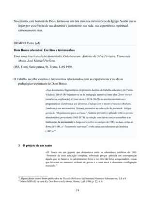 No entanto, este homem de Deus, tornou-se um dos maiores carismáticos da Igreja. Sendo que o
   lugar por excelência de sua doutrina é justamente sua vida, sua experiência espiritual,
   extremamente rica.



BRAIDO Pietro (ed)

Dom Bosco educador. Escritos e testemunhas
Uma nova terceira edição aumentada. Colaboraram: Antônio da Silva Ferreira, Francesco
  Motto, José Manuel Prellezo.
(ISS, Fonti, Serie prima, 9). Roma- LAS 1996.


O trabalho recolhe escritos e documentos relacionados com as experiências e as idéias
    pedagógico-espirituais de Dom Bosco.
                                 «Aos documentos fragmentários do primeiro decênio de trabalho educatico em Turim-
                                 Valdocco (1845-1854) juntam-se os de pedagogia narrativa [entre eles Cenno storico
                                 (nota breve, explicação) e Cenni storici: 1854-1862] e os escritos normativos e
                                 programáticos (Lembrança aos diretores, Dialogo com o mestre Francisco Bodrato,
                                 Lembrança aos missionários, Sistema preventivo na educação da juventude, Artigos
                                 gerais do “Regulamento para as Casas”, Sistema preventivo aplicado entre os jovens
                                 abandonados (pericolanti):1863-1878). A coleção conclue-se com os conselhos e as
                                 lembranças da ancianidade: a longa carta sobre os castigos de 1883, as duas cartas de
                                 Roma de 1884, o “Testamento espiritual” e três cartas aos salesianos da América
                                 (1885)».36




   3      O projeto de um santo

                                 «D. Bosco era um gigante que despontava entre os educadores católicos do `800.
                                 “Promotor de uma educação completa, sobretudo porque aparecia em contraposição
                                 àquela que se baseava no adestramento físico e no mito da força conquistadora, coisas
                                 que levavam ao encontro violento de povos e a uma nova e desumana conflagração
                                 mundial».37



   36
        Alguns destes testos foram publicados na Piccola Biblioteca do Instituto Histórico Salesiano nn, 1-5 e 9.
   37
        Mario MIDALI (a cura di), Don Bosco nella storia. Roma, LAS 1990, p. 22. n. 6.


                                                               19
 