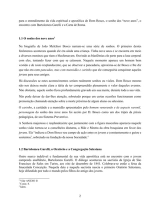 para o entendimento da vida espiritual e apostólica de Dom Bosco, o sonho dos “nove anos”, o
encontro com Bartolomeu Garelli e a Carta de Roma.



1.1 O sonho dos nove anos2

Na biografia de João Melchior Bosco narram-se uma série de sonhos. O primeiro destes
fenômenos aconteceu quando ele era ainda uma criança. Tinha nove anos e se encontra em meio
a diversos meninos que riam e blasfemavam. Ouvindo as blasfêmias ele parte para a luta corporal
com eles, tentando fazer com que se calassem. Naquele momento aparece um homem bem
vestido e de rosto resplandecente, que ao observar a pancadaria, aproxima-se de Bosco e lhe diz
que não era com pancadas, mas com mansidão e carinho que ele conseguiria conquistar aqueles
jovens para seus amigos.

Há discussões se estes acontecimentos seriam realmente sonhos ou visões. Dom Bosco mesmo
não nos deixou muito clara a idéia de ter compreendido plenamente o valor daqueles eventos.
Não obstante, aquele sonho ficou profundamente gravado em sua mente, durante toda a sua vida.

Não pode deixar de dar-lhes atenção, sobretudo porque em certas ocasiões funcionaram como
premonição chamando atenção sobre a morte próxima de algum aluno ou salesiano.

O carinho, a caridade e a mansidão apresentados pelo homem venerando e de aspecto varonil,
personagem do sonho dos nove anos foi aceito por D. Bosco como um dos tripés da práxis
pedagógica, de seu Sistema Preventivo.

A Senhora majestosa e resplandecente que juntamente com a figura masculina apareceu naquele
sonho-visão tornou-se a conselheira diuturna, a Mãe e Mestra da obra bosquiana em favor dos
jovens. Ela “indicou a Dom Bosco seu campo de ação entre os jovens e constantemente o guiou e
sustentou3, sobretudo na fundação da nossa Sociedade.4


1.2 Bartolomeu Garelli, o Oratório e a Congregação Salesiana

Outro marco indelével e fundamental de sua vida apostólica está no encontro com o jovem
camponês analfabeto, Bartolomeu Garelli. O diálogo aconteceu na sacristia da Igreja de São
Francisco de Sales em Turim, aos oito de dezembro de 1841. Celebrava-se então a festa da
Imaculada Conceição. Naquela data e naquela sacristia nascia o primeiro Oratório Salesiano,
hoje difundido por todo o mundo pelos filhos do amigo dos jovens.

2
  Vide ANEXO II
3
  Const. 8.
4
  Idem.


                                              2
 