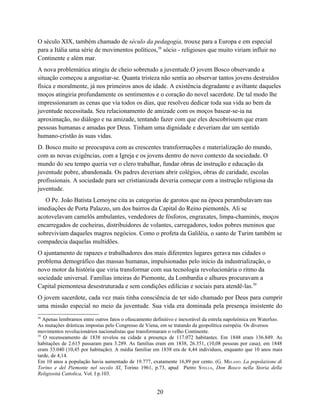O século XIX, também chamado de século da pedagogia, trouxe para a Europa e em especial
para a Itália uma série de movimentos políticos,38 sócio - religiosos que muito viriam influir no
Continente e além mar.
A nova problemática atingiu de cheio sobretudo a juventude.O jovem Bosco observando a
situação começou a angustiar-se. Quanta tristeza não sentia ao observar tantos jovens destruídos
física e moralmente, já nos primeiros anos de idade. A existência degradante e aviltante daqueles
moços atingiria profundamente os sentimentos e o coração do novel sacerdote. De tal modo lhe
impressionaram as cenas que via todos os dias, que resolveu dedicar toda sua vida ao bem da
juventude necessitada. Seu relacionamento de amizade com os moços basear-se-ia na
aproximação, no diálogo e na amizade, tentando fazer com que eles descobrissem que eram
pessoas humanas e amadas por Deus. Tinham uma dignidade e deveriam dar um sentido
humano-cristão às suas vidas.
D. Bosco muito se preocupava com as crescentes transformações e materialização do mundo,
com as novas exigências, com a Igreja e os jovens dentro do novo contexto da sociedade. O
mundo do seu tempo queria ver o clero trabalhar, fundar obras de instrução e educação da
juventude pobre, abandonada. Os padres deveriam abrir colégios, obras de caridade, escolas
profissionais. A sociedade para ser cristianizada deveria começar com a instrução religiosa da
juventude.
   O Pe. João Batista Lemoyne cita as categorias de garotos que na época perambulavam nas
imediações de Porta Palazzo, um dos bairros da Capital do Reino piemontês. Ali se
acotovelavam camelôs ambulantes, vendedores de fósforos, engraxates, limpa-chaminés, moços
encarregados de cocheiras, distribuidores de volantes, carregadores, todos pobres meninos que
sobreviviam daqueles magros negócios. Como o profeta da Galiléia, o santo de Turim também se
compadecia daquelas multidões.
O ajuntamento de rapazes e trabalhadores dos mais diferentes lugares gerava nas cidades o
problema demográfico das massas humanas, impulsionadas pelo início da industrialização, o
novo motor da história que viria transformar com sua tecnologia revolucionária o ritmo da
sociedade universal. Famílias inteiras do Piemonte, da Lombardia e alhures procuravam a
Capital piemontesa desestruturada e sem condições edilícias e sociais para atendê-las.39
O jovem sacerdote, cada vez mais tinha consciência de ter sido chamado por Deus para cumprir
uma missão especial no meio da juventude. Sua vida era dominada pela presença insistente do
38
   Apenas lembramos entre outros fatos o ofuscamento definitivo e inexorável da estrela napoleônica em Waterloo.
As mutações drásticas impostas pelo Congresso de Viena, em se tratando da geopolítica européia. Os diversos
movimentos revolucionários nacionalistas que transformaram o velho Continente.
39
   O recenseamento de 1838 revelou na cidade a presença de 117.072 habitantes. Em 1848 eram 136.849. As
habitações de 2.615 passaram para 3.289. As famílias eram em 1838, 26.351, (10,08 pessoas por casa); em 1848
eram 33.040 (10,45 por habitação). A média familiar em 1838 era de 4,44 indivíduos, enquanto que 10 anos mais
tarde, de 4,14.
Em 10 anos a população havia aumentado de 19.777, exatamente 16,89 por cento. (G. MELANO. La popolazione di
Torino e del Piemonte nel secolo XI, Torino 1961, p.73, apud Pietro STELLA, Don Bosco nella Storia della
Religiosità Cattolica, Vol. I p.103.


                                                      20
 