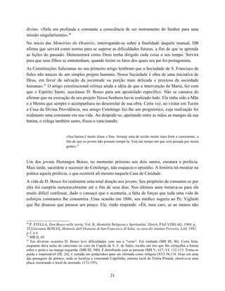 divino. «Nele era profunda e constante a consciência de ser instrumento do Senhor para uma
missão singularíssima».40
No início das Memórias do Oratório, interrogando-se sobre a finalidade daquele manual, DB
afirma que servirá como norma para se superar as dificuldades futuras, a fim de que se aprenda
as lições do passado. Demonstrará como Deus tenha dirigido cada coisa a seu tempo. Servirá
para que seus filhos se entretenham, quando lerem os fatos dos quais seu pai foi protagonista.
As Constituições Salesianas no seu primeiro artigo lembram que a Sociedade de S. Francisco de
Sales não nasceu de um simples projeto humano. Nossa Sociedade é obra de uma iniciativa de
Deus, em favor da salvação da juventude «a porção mais delicada e preciosa da sociedade
humana».41 O artigo constitucional reforça ainda a idéia de que a intervenção de Maria, fez com
que o Espírito Santo, suscitasse D. Bosco para um apostolado específico. Não se cansava de
afirmar que na execução de seu projeto Nossa Senhora havia realizado tudo. Ela tinha sido a Mãe
e a Mestra que sempre o acompanhara no desenrolar de sua obra. Certa vez, ao visitar em Turim
a Casa da Divina Providência, seu amigo Cotolengo fez-lhe um prognóstico, cuja realização foi
realmente uma constante em sua vida. Ao despedir-se, apertando entre as mãos as mangas da sua
batina, o colega também santo, fixou-o vaticinando:


                          «Sua batina é muito tênue e fina. Arranje uma de tecido muito mais forte e consistente, a
                          fim de que os jovens não possam rompê-la. Virá um tempo em que será puxada por muita
                          gente».42



Um dos jovens Domingos Bosso, no momento próximo aos dois santos, escutara a profecia.
Mais tarde, sacerdote e sucessor do Cotolengo, não esquecia o episódio. A história irá mostrar na
prática aquela profecia, o que ocorrerá ali mesmo naquela Casa de Caridade.
A vida de D. Bosco foi realmente uma total doação aos jovens. Seu propósito de consumir-se por
eles foi cumpriu inexoravelmente até o fim de seus dias. Nos últimos anos tornava-se para ele
muito difícil confessar, dado o cansaço que o acometia, a falta de forças que toda uma vida de
esforços constantes lhe consumira. Uma ocasião em 1886, seu médico sugeriu ao Pe. Viglietti
que lhe dissesse que parasse um pouco. Ele, rindo responde: «Êh, meu caro, se ao menos não



40
   P. STELLA, Don Bosco nella storia, Vol. II, Mentalità Religiosa e Spiritualità. Zürich, PAZ VERLAG, 1969, p.
32 [Giovanni BOSCO], Memorie dell’Oratorio di San Francesco di Sales, (a cura di) Antônio Ferreira, LAS, 1992,
p.5, n.4.
41
   MB II, 45.
42
   Em diversas ocasiões D. Bosco teve dificuldades com sua a “veste”. Foi roubada (MB III, 80). Certa feita,
enquanto dava aulas de catecismo no coro da Capela de S. F. de Sales, recebe um tiro que lhe estraçalha a batina
sobre o peito e na manga esquerda. (MB III, 300). É distribuída com as pessoas (MB V, 617; VI, 112-113. Torna-se
puída e imprestável (III, 24); é cortada em pedacinhos para ser ofertada como relíquia (XVI 58,118. Hoje em uma
das passagens do pórtico, onde se localiza a veneranda Capelinha, outrora local da Tetóia Pinardi, observa-se uma
placa, mostrando o local do atentado. (172-193).


                                                       21
 