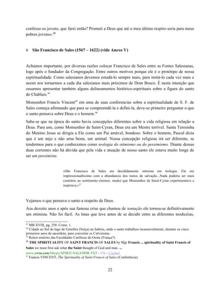 confesso os jovens, que farei então? Prometi a Deus que até o meu último respiro seria para meus
pobres jovens».43


4    São Francisco de Sales (1567 – 1622) (vide Anexo V)


Achamos importante, por diversas razões colocar Francisco de Sales entre as Fontes Salesianas,
logo após o fundador da Congregação. Entre outros motivos porque ele é o protótipo de nossa
espiritualidade. Como salesianos devemos estudá-lo sempre mais, para imitá-lo cada vez mais e
assim nos tornarmos a cada dia salesianos mais próximos de Dom Bosco. É nesta intenção que
ousamos apresentar também alguns delineamentos histórico-espirituais sobre a figura do santo
do Chablais.44
Monsenhor Francis Vincent45 em uma de suas conferencias sobre a espiritualidade de S. F. de
Sales começa afirmando que para se compreendê-la e defini-la, deve-se primeiro perguntar o que
o santo pensava sobre Deus e o homem.46
Sabe-se que na época do santo havia concepções diferentes sobre a vida religiosa em relação a
Deus. Para uns, como Monsenhor de Saint-Cyran, Deus era um Mestre terrível. Santa Teresinha
do Menino Jesus se dirigia a Ele como um Pai amável, bondoso. Sobre o homem, Pascal dizia
que é um anjo e não uma besta, um animal. Nossa concepção religiosa irá ser diferente, se
tendermos para o que conhecemos como teologia do otimismo ou do pessimismo. Diante dessas
duas correntes não há dúvida que pela vida e atuação de nosso santo ele estava muito longe de
ser um pessimista.


                         «São Francisco de Sales era decididamente otimista em teologia. Ele era
                         impressionadíssimo com a abundancia dos meios de salvação...Nada poderia ser mais
                         contrário ao sentimento (tremor, medo) que Monsenhor de Saint-Cyran experimentava e
                         inspirava.»47



Vejamos o que pensava o santo a respeito de Deus.
Aos dezoito anos e após sua famosa crise que chamou de tentação ele tornou-se definitivamente
um otimista. Não foi fácil. As lutas que teve antes de se decidir entre as diferentes teodicéias,

43
   MB XVIII, pg, 258. Const. 1.
44
   Cidade ao Sul do lago de Genebra (Suíça) na Sabóia, onde o santo trabalhou incansavelmente, durante os cinco
primeiros anos de sacerdote, para converter os Calvinistas.
45
   Reitor emérito das Faculdades Católicas do Oeste (França?).
46
   THE SPIRITUALITY OF SAINT FRANCIS OF SALES by Mgr Francis ... spirituality of Saint Francis of
Sales we must first ask what the Saint thought of God and man. ...
www.ewtn.com/library/SPIRIT/SALESPIR.TXT - 85k - Cached
47
   Francis VINCENT, The Spirituality of Saint Francis of Sales (Conferência).


                                                        22
 