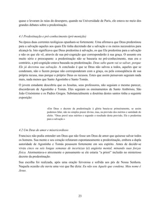 quase o levaram às raias do desespero, quando na Universidade de Paris, ele estava no meio dos
grandes debates sobre a predestinação.


4.1 Predestinação e pré-conhecimento (pré-monição)
Na época duas correntes teológicas opunham-se fortemente. Uma afirmava que Deus predestinou
para a salvação aqueles aos quais Ele tinha decretado dar a salvação e os meios necessários para
alcançá-la. Isto significava que Deus predestina à salvação, os que Ele predestina para a salvação
e não os que ele vê, através de sua pré-cognição que corresponderão à sua graça. O assunto era
muito sério e preocupante: a predestinação não se basearia no pré-conhecimento, mas era o
contrário, a pré-cognição estava baseada na predestinação. Deus sabe quem vai se salvar, porque
Ele já decretou sua salvação. A conclusão é que se Deus não salvou a todos, aqueles que se
condenam, não o fazem porque não corresponderam com a graça, ou pela conseqüência de sua
própria recusa, mas porque o próprio Deus os recusou. Estes que assim pensavam seguiam nada
mais, nada menos que Santo Agostinho e Santo Tomás.
O jovem estudante descobriu que os Jesuítas, seus professores, não seguiam o mesmo parecer,
discordavam de Agostinho e Tomás. Eles seguiam os ensinamentos de Santo Ambrósio, São
João Crisóstomo e os Padres Gregos. Substancialmente a doutrina destes santos tinha a seguinte
exposição:


                      «Em Deus o decreto da predestinação à glória baseia-se primeiramente, se assim
                      podemos falar, não no simples prazer divino, mas, na previsão dos méritos e santidade do
                      eleito. “Deus prevê seus méritos e segundo o resultado desta previsão, Ele o predestina
                      para a salvação.»



4.2 Um Deus de amor e misericordioso
Francisco não podia entender um Deus que não fosse um Deus de amor que quisesse salvar todos
os homens. Sua mente e seu coração refutaram espontaneamente a predestinação, embora a dupla
autoridade de Agostinho e Tomás pesassem fortemente em seu espírito. Antes de decidir-se
viveu cinco ou seis longas semanas de incertezas (e) angústia mental, minando suas forças
física. Atormentava-o atrozmente o pensamento se ele estaria “a priori” incluído no misterioso
decreto da predestinação.
Sua escolha foi realizada, após uma oração fervorosa e sofrida aos pés de Nossa Senhora.
Naquela ocasião ele ouviu uma voz que lhe dizia: Eu não sou Aquele que condena. Meu nome é
Jesus.




                                                   23
 