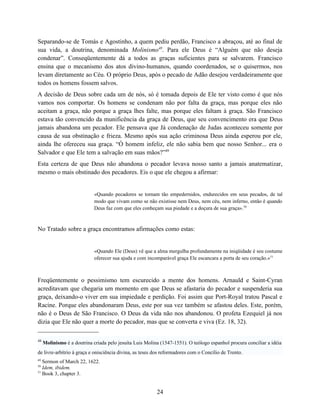 Separando-se de Tomás e Agostinho, a quem pediu perdão, Francisco a abraçou, até ao final de
sua vida, a doutrina, denominada Molinismo48. Para ele Deus é “Alguém que não deseja
condenar”. Conseqüentemente dá a todos as graças suficientes para se salvarem. Francisco
ensina que o mecanismo dos atos divino-humanos, quando coordenados, se o quisermos, nos
levam diretamente ao Céu. O próprio Deus, após o pecado de Adão desejou verdadeiramente que
todos os homens fossem salvos.
A decisão de Deus sobre cada um de nós, só é tomada depois de Ele ter visto como é que nós
vamos nos comportar. Os homens se condenam não por falta da graça, mas porque eles não
aceitam a graça, não porque a graça lhes falte, mas porque eles faltam à graça. São Francisco
estava tão convencido da munificência da graça de Deus, que seu convencimento era que Deus
jamais abandona um pecador. Ele pensava que Já condenação de Judas aconteceu somente por
causa de sua obstinação e frieza. Mesmo após sua ação criminosa Deus ainda esperou por ele,
ainda lhe ofereceu sua graça. “Ó homem infeliz, ele não sabia bem que nosso Senhor... era o
Salvador e que Ele tem a salvação em suas mãos?”49
Esta certeza de que Deus não abandona o pecador levava nosso santo a jamais anatematizar,
mesmo o mais obstinado dos pecadores. Eis o que ele chegou a afirmar:


                             «Quando pecadores se tornam tão empedernidos, endurecidos em seus pecados, de tal
                             modo que vivam como se não existisse nem Deus, nem céu, nem inferno, então é quando
                             Deus faz com que eles conheçam sua piedade e a doçura de sua graça».50



No Tratado sobre a graça encontramos afirmações como estas:


                             «Quando Ele (Deus) vê que a alma mergulha profundamente na iniqüidade é seu costume
                             oferecer sua ajuda e com incomparável graça Ele escancara a porta de seu coração.»51



Freqüentemente o pessimismo tem escurecido a mente dos homens. Arnauld e Saint-Cyran
acreditavam que chegaria um momento em que Deus se afastaria do pecador e suspenderia sua
graça, deixando-o viver em sua impiedade e perdição. Foi assim que Port-Royal tratou Pascal e
Racine. Porque eles abandonaram Deus, este por sua vez também se afastou deles. Este, porém,
não é o Deus de São Francisco. O Deus da vida não nos abandonou. O profeta Ezequiel já nos
dizia que Ele não quer a morte do pecador, mas que se converta e viva (Ez. 18, 32).

48
     Molinismo é a doutrina criada pelo jesuíta Luis Molina (1547-1551). O teólogo espanhol procura conciliar a idéia
de livre-arbítrio à graça e onisciência divina, as teses dos reformadores com o Concílio de Trento.
49
   Sermon of March 22, 1622.
50
   Idem, ibidem.
51
   Book 3, chapter 3.


                                                          24
 