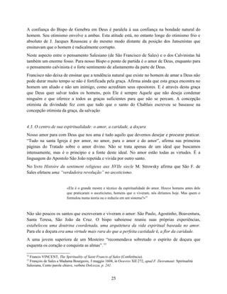 A confiança do Bispo de Genebra em Deus é paralela à sua confiança na bondade natural do
homem. Seu otimismo envolve a ambas. Esta atitude está, no entanto longe do otimismo frio e
absoluto de J. Jacques Rousseau e do mesmo modo distante da posição dos Jansenistas que
ensinavam que o homem é radicalmente corrupto.
Neste aspecto entre o pensamento Salesiano (de São Francisco de Sales) e o dos Calvinistas há
também um enorme fosso. Para nosso Bispo o ponto de partida é o amor de Deus, enquanto para
o pensamento calvinista é o forte sentimento de afastamento da parte de Deus.
Francisco não deixa de ensinar que a tendência natural que existe no homem de amar a Deus não
pode durar muito tempo se não é fortificada pela graça. Afirma ainda que esta graça encontra no
homem um aliado e não um inimigo, como acreditam seus opositores. E é através desta graça
que Deus quer salvar todos os homens, pois Ele é sempre Aquele que não deseja condenar
ninguém e que oferece a todos as graças suficientes para que não se percam. A concepção
otimista da divindade fez com que tudo que o santo do Chablais escreveu se baseasse na
concepção otimista da graça, da salvação


4.3. O centro de sua espiritualidade: o amor, a caridade, a doçura
Nosso amor para com Deus que nos ama é tudo aquilo que devemos desejar e procurar praticar.
“Tudo na santa Igreja é por amor, no amor, para o amor e do amor”, afirma nas primeiras
páginas do Tratado sobre o amor divino. Não se trata apenas de um ideal que buscamos
intensamente, mas é o princípio e a fonte deste ideal. No amor estão todas as virtudes. É a
linguagem do Apostolo São João repetida e vivida por outro santo.
No livro Histoire du sentiment religieux aux XVIIe siecle M. Strowsky afirma que São F. de
Sales efetuou uma “verdadeira revolução” no asceticismo.


                         «Ele é o grande mestre e técnico da espiritualidade do amor. Houve homens antes dele
                         que praticaram o asceticismo, homens que o viveram, nós diríamos hoje. Mas quem o
                         formulou numa teoria ou o reduziu em um sistema?»52



Não são poucos os santos que escreveram e viveram o amor: São Paulo, Agostinho, Boaventura,
Santa Teresa, São João da Cruz. O bispo saboiense reuniu suas próprias experiências,
estabeleceu uma doutrina coordenada, uma arquitetura da vida espiritual baseada no amor.
Para ele a doçura era uma virtude mais rara do que a perfeita castidade é, a flor da caridade.
A uma jovem superiora de um Mosteiro “recomendava sobretudo o espírito de doçura que
esquenta os coração e conquista as almas”. 53

52
  Francis VINCENT, The Spirituality of Saint Francis of Sales (Conferência).
53
  François de Sales a Madama Bourgeois, 3 maggio 1604, in Oeuvres XII 272, apud F. Desramaut: Spiritualità
Salesiana, Cento parole chiave, verbete Dolcezza, p. 241.


                                                      25
 