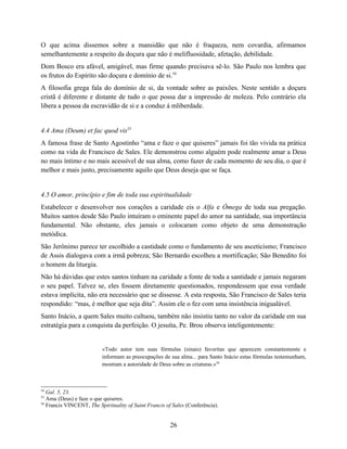 O que acima dissemos sobre a mansidão que não é fraqueza, nem covardia, afirmamos
semelhantemente a respeito da doçura que não é melifluosidade, afetação, debilidade.
Dom Bosco era afável, amigável, mas firme quando precisava sê-lo. São Paulo nos lembra que
os frutos do Espírito são doçura e domínio de si.54
A filosofia grega fala do domínio de si, da vontade sobre as paixões. Neste sentido a doçura
cristã é diferente e distante de tudo o que possa dar a impressão de moleza. Pelo contrário ela
libera a pessoa da escravidão de si e a conduz á mliberdade.


4.4 Ama (Deum) et fac quod vis55
A famosa frase de Santo Agostinho “ama e faze o que quiseres” jamais foi tão vivida na prática
como na vida de Francisco de Sales. Ele demonstrou como alguém pode realmente amar a Deus
no mais íntimo e no mais acessível de sua alma, como fazer de cada momento de seu dia, o que é
melhor e mais justo, precisamente aquilo que Deus deseja que se faça.


4.5 O amor, princípio e fim de toda sua espiritualidade
Estabelecer e desenvolver nos corações a caridade eis o Alfa e Ómega de toda sua pregação.
Muitos santos desde São Paulo intuíram o eminente papel do amor na santidade, sua importância
fundamental. Não obstante, eles jamais o colocaram como objeto de uma demonstração
metódica.
São Jerônimo parece ter escolhido a castidade como o fundamento de seu asceticismo; Francisco
de Assis dialogava com a irmã pobreza; São Bernardo escolheu a mortificação; São Benedito foi
o homem da liturgia.
Não há dúvidas que estes santos tinham na caridade a fonte de toda a santidade e jamais negaram
o seu papel. Talvez se, eles fossem diretamente questionados, respondessem que essa verdade
estava implícita, não era necessário que se dissesse. A esta resposta, São Francisco de Sales teria
respondido: “mas, é melhor que seja dita”. Assim ele o fez com uma insistência inigualável.
Santo Inácio, a quem Sales muito cultuou, também não insistiu tanto no valor da caridade em sua
estratégia para a conquista da perfeição. O jesuíta, Pe. Brou observa inteligentemente:


                          «Todo autor tem suas fórmulas (sinais) favoritas que aparecem constantemente e
                          informam as preocupações de sua alma... para Santo Inácio estas fórmulas testemunham,
                          mostram a autoridade de Deus sobre as criaturas.»56



54
   Gal. 5, 23.
55
   Ama (Deus) e faze o que quiseres.
56
   Francis VINCENT, The Spirituality of Saint Francis of Sales (Conferência).


                                                        26
 