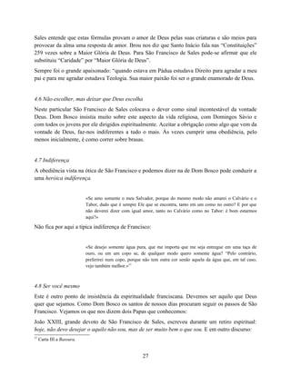 Sales entende que estas fórmulas provam o amor de Deus pelas suas criaturas e são meios para
provocar da alma uma resposta de amor. Brou nos diz que Santo Inácio fala nas “Constituições”
259 vezes sobre a Maior Glória de Deus. Para São Francisco de Sales pode-se afirmar que ele
substituiu “Caridade” por “Maior Glória de Deus”.
Sempre foi o grande apaixonado: “quando estava em Pádua estudava Direito para agradar a meu
pai e para me agradar estudava Teologia. Sua maior paixão foi ser o grande enamorado de Deus.


4.6 Não escolher, mas deixar que Deus escolha
Neste particular São Francisco de Sales colocava o dever como sinal incontestável da vontade
Deus. Dom Bosco insistia muito sobre este aspecto da vida religiosa, com Domingos Sávio e
com todos os jovens por ele dirigidos espiritualmente. Aceitar a obrigação como algo que vem da
vontade de Deus, faz-nos indiferentes a tudo o mais. Às vezes cumprir uma obediência, pelo
menos inicialmente, é como correr sobre brasas.


4.7 Indiferença
A obediência vista na ótica de São Francisco e podemos dizer na de Dom Bosco pode conduzir a
uma heróica indiferença.


                            «Se amo somente o meu Salvador, porque do mesmo modo não amarei o Calvário e o
                            Tabor, dado que é sempre Ele que se encontra, tanto em um como no outro? E por que
                            não deverei dizer com igual amor, tanto no Calvário como no Tabor: é bom estarmos
                            aqui?»

Não fica por aqui a típica indiferença de Francisco:


                            «Se desejo somente água pura, que me importa que me seja entregue em uma taça de
                            ouro, ou em um copo se, de qualquer modo quero somente água? “Pelo contrário,
                            preferirei num copo, porque não tem outra cor senão aquela da água que, em tal caso,
                            vejo também melhor.»57



4.8 Ser você mesmo
Este é outro ponto de insistência da espiritualidade franciscana. Devemos ser aquilo que Deus
quer que sejamos. Como Dom Bosco os santos de nossos dias procuram seguir os passos de São
Francisco. Vejamos os que nos dizem dois Papas que conhecemos:
João XXIII, grande devoto de São Francisco de Sales, escreveu durante um retiro espiritual:
hoje, não devo desejar o aquilo não sou, mas de ser muito bem o que sou. E em outro discurso:
57
     Carta III a Bassura.


                                                        27
 