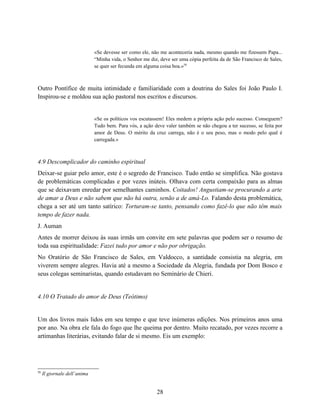 «Se devesse ser como ele, não me aconteceria nada, mesmo quando me fizessem Papa...
                              “Minha vida, o Senhor me diz, deve ser uma cópia perfeita da de São Francisco de Sales,
                              se quer ser fecunda em alguma coisa boa.»58



Outro Pontífice de muita intimidade e familiaridade com a doutrina do Sales foi João Paulo I.
Inspirou-se e moldou sua ação pastoral nos escritos e discursos.


                              «Se os políticos vos escutassem! Eles medem a própria ação pelo sucesso. Conseguem?
                              Tudo bem. Para vós, a ação deve valer também se não chegou a ter sucesso, se feita por
                              amor de Deus. O mérito da cruz carrega, não é o seu peso, mas o modo pelo qual é
                              carregada.»



4.9 Descomplicador do caminho espiritual
Deixar-se guiar pelo amor, este é o segredo de Francisco. Tudo então se simplifica. Não gostava
de problemáticas complicadas e por vezes inúteis. Olhava com certa compaixão para as almas
que se deixavam enredar por semelhantes caminhos. Coitados! Angustiam-se procurando a arte
de amar a Deus e não sabem que não há outra, senão a de amá-Lo. Falando desta problemática,
chega a ser até um tanto satírico: Torturam-se tanto, pensando como fazê-lo que não têm mais
tempo de fazer nada.
J. Auman
Antes de morrer deixou às suas irmãs um convite em sete palavras que podem ser o resumo de
toda sua espiritualidade: Fazei tudo por amor e não por obrigação.
No Oratório de São Francisco de Sales, em Valdocco, a santidade consistia na alegria, em
viverem sempre alegres. Havia até a mesmo a Sociedade da Alegria, fundada por Dom Bosco e
seus colegas seminaristas, quando estudavam no Seminário de Chieri.


4.10 O Tratado do amor de Deus (Teótimo)


Um dos livros mais lidos em seu tempo e que teve inúmeras edições. Nos primeiros anos uma
por ano. Na obra ele fala do fogo que lhe queima por dentro. Muito recatado, por vezes recorre a
artimanhas literárias, evitando falar de si mesmo. Eis um exemplo:




5
58
     Il giornale dell’anima


                                                           28
 